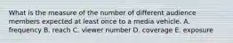 What is the measure of the number of different audience members expected at least once to a media vehicle. A. frequency B. reach C. viewer number D. coverage E. exposure