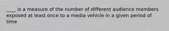 ____ is a measure of the number of different audience members exposed at least once to a media vehicle in a given period of time