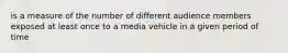 is a measure of the number of different audience members exposed at least once to a media vehicle in a given period of time