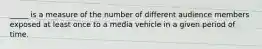 _____ is a measure of the number of different audience members exposed at least once to a media vehicle in a given period of time.