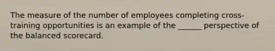 The measure of the number of employees completing cross-training opportunities is an example of the ______ perspective of the balanced scorecard.