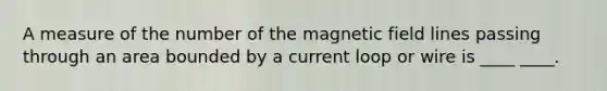 A measure of the number of the magnetic field lines passing through an area bounded by a current loop or wire is ____ ____.