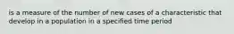 is a measure of the number of new cases of a characteristic that develop in a population in a specified time period