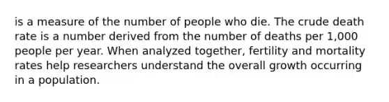 is a measure of the number of people who die. The crude death rate is a number derived from the number of deaths per 1,000 people per year. When analyzed together, fertility and mortality rates help researchers understand the overall growth occurring in a population.