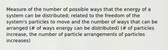 Measure of the number of possible ways that the energy of a system can be distributed; related to the freedom of the system's particles to move and the number of ways that can be arranged (# of ways energy can be distributed) (# of particles increase, the number of particle arrangements of particles increases)