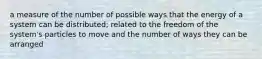 a measure of the number of possible ways that the energy of a system can be distributed; related to the freedom of the system's particles to move and the number of ways they can be arranged