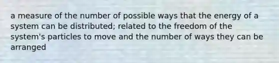 a measure of the number of possible ways that the energy of a system can be distributed; related to the freedom of the system's particles to move and the number of ways they can be arranged