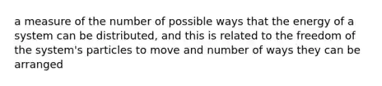 a measure of the number of possible ways that the energy of a system can be distributed, and this is related to the freedom of the system's particles to move and number of ways they can be arranged