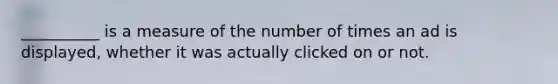 __________ is a measure of the number of times an ad is displayed, whether it was actually clicked on or not.