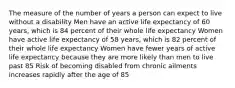 The measure of the number of years a person can expect to live without a disability Men have an active life expectancy of 60 years, which is 84 percent of their whole life expectancy Women have active life expectancy of 58 years, which is 82 percent of their whole life expectancy Women have fewer years of active life expectancy because they are more likely than men to live past 85 Risk of becoming disabled from chronic ailments increases rapidly after the age of 85