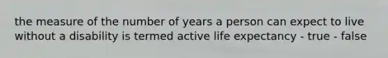 the measure of the number of years a person can expect to live without a disability is termed active life expectancy - true - false