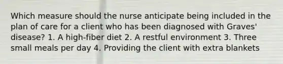 Which measure should the nurse anticipate being included in the plan of care for a client who has been diagnosed with Graves' disease? 1. A high-fiber diet 2. A restful environment 3. Three small meals per day 4. Providing the client with extra blankets