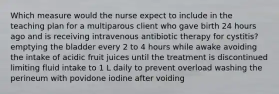 Which measure would the nurse expect to include in the teaching plan for a multiparous client who gave birth 24 hours ago and is receiving intravenous antibiotic therapy for cystitis? emptying the bladder every 2 to 4 hours while awake avoiding the intake of acidic fruit juices until the treatment is discontinued limiting fluid intake to 1 L daily to prevent overload washing the perineum with povidone iodine after voiding