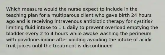 Which measure would the nurse expect to include in the teaching plan for a multiparous client who gave birth 24 hours ago and is receiving intravenous antibiotic therapy for cystitis? limiting fluid intake to 1 L daily to prevent overload emptying the bladder every 2 to 4 hours while awake washing the perineum with povidone-iodine after voiding avoiding the intake of acidic fruit juices until the treatment is discontinued