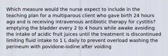 Which measure would the nurse expect to include in the teaching plan for a multiparous client who gave birth 24 hours ago and is receiving intravenous antibiotic therapy for cystitis? emptying the bladder every 2 to 4 hours while awake avoiding the intake of acidic fruit juices until the treatment is discontinued limiting fluid intake to 1 L daily to prevent overload washing the perineum with povidone-iodine after voiding