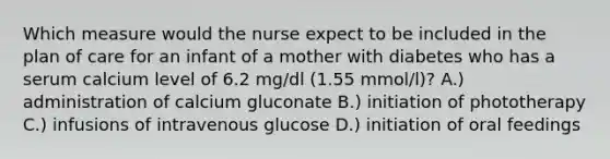 Which measure would the nurse expect to be included in the plan of care for an infant of a mother with diabetes who has a serum calcium level of 6.2 mg/dl (1.55 mmol/l)? A.) administration of calcium gluconate B.) initiation of phototherapy C.) infusions of intravenous glucose D.) initiation of oral feedings