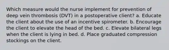 Which measure would the nurse implement for prevention of deep vein thrombosis (DVT) in a postoperative client? a. Educate the client about the use of an incentive spirometer. b. Encourage the client to elevate the head of the bed. c. Elevate bilateral legs when the client is lying in bed. d. Place graduated compression stockings on the client.