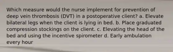 Which measure would the nurse implement for prevention of deep vein thrombosis (DVT) in a postoperative client? a. Elevate bilateral legs when the client is lying in bed. b. Place graduated compression stockings on the client. c. Elevating the head of the bed and using the incentive spirometer d. Early ambulation every hour