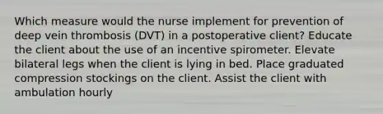 Which measure would the nurse implement for prevention of deep vein thrombosis (DVT) in a postoperative client? Educate the client about the use of an incentive spirometer. Elevate bilateral legs when the client is lying in bed. Place graduated compression stockings on the client. Assist the client with ambulation hourly