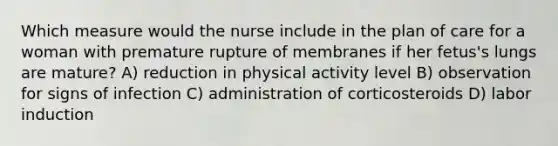 Which measure would the nurse include in the plan of care for a woman with premature rupture of membranes if her fetus's lungs are mature? A) reduction in physical activity level B) observation for signs of infection C) administration of corticosteroids D) labor induction