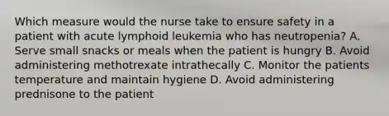 Which measure would the nurse take to ensure safety in a patient with acute lymphoid leukemia who has neutropenia? A. Serve small snacks or meals when the patient is hungry B. Avoid administering methotrexate intrathecally C. Monitor the patients temperature and maintain hygiene D. Avoid administering prednisone to the patient