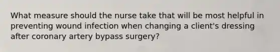 What measure should the nurse take that will be most helpful in preventing wound infection when changing a client's dressing after coronary artery bypass surgery?