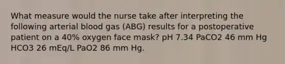 What measure would the nurse take after interpreting the following arterial blood gas (ABG) results for a postoperative patient on a 40% oxygen face mask? pH 7.34 PaCO2 46 mm Hg HCO3 26 mEq/L PaO2 86 mm Hg.