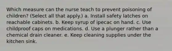 Which measure can the nurse teach to prevent poisoning of children? (Select all that apply.) a. Install safety latches on reachable cabinets. b. Keep syrup of ipecac on hand. c. Use childproof caps on medications. d. Use a plunger rather than a chemical drain cleaner. e. Keep cleaning supplies under the kitchen sink.