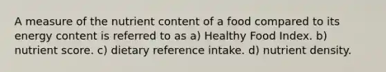 A measure of the nutrient content of a food compared to its energy content is referred to as a) Healthy Food Index. b) nutrient score. c) dietary reference intake. d) nutrient density.