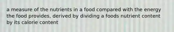 a measure of the nutrients in a food compared with the energy the food provides, derived by dividing a foods nutrient content by its calorie content