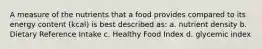 A measure of the nutrients that a food provides compared to its energy content (kcal) is best described as: a. nutrient density b. Dietary Reference Intake c. Healthy Food Index d. glycemic index