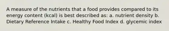 A measure of the nutrients that a food provides compared to its energy content (kcal) is best described as: a. nutrient density b. Dietary Reference Intake c. Healthy Food Index d. glycemic index