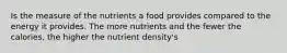 Is the measure of the nutrients a food provides compared to the energy it provides. The more nutrients and the fewer the calories, the higher the nutrient density's