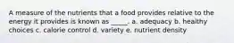 A measure of the nutrients that a food provides relative to the energy it provides is known as _____. a. adequacy b. healthy choices c. calorie control d. variety e. nutrient density