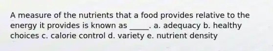 A measure of the nutrients that a food provides relative to the energy it provides is known as _____. a. adequacy b. healthy choices c. calorie control d. variety e. nutrient density