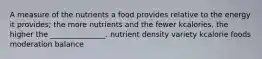 A measure of the nutrients a food provides relative to the energy it provides; the more nutrients and the fewer kcalories, the higher the _______________. nutrient density variety kcalorie foods moderation balance