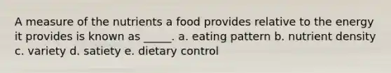 A measure of the nutrients a food provides relative to the energy it provides is known as _____. a. eating pattern b. nutrient density c. variety d. satiety e. dietary control