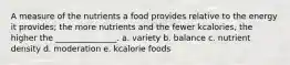 A measure of the nutrients a food provides relative to the energy it provides; the more nutrients and the fewer kcalories, the higher the _______________. a. variety b. balance c. nutrient density d. moderation e. kcalorie foods