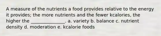 A measure of the nutrients a food provides relative to the energy it provides; the more nutrients and the fewer kcalories, the higher the _______________. a. variety b. balance c. nutrient density d. moderation e. kcalorie foods