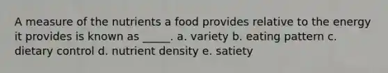 A measure of the nutrients a food provides relative to the energy it provides is known as _____. a. variety b. eating pattern c. dietary control d. nutrient density e. satiety