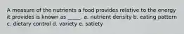 A measure of the nutrients a food provides relative to the energy it provides is known as _____. a. nutrient density b. eating pattern c. dietary control d. variety e. satiety