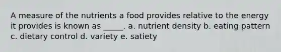 A measure of the nutrients a food provides relative to the energy it provides is known as _____. a. nutrient density b. eating pattern c. dietary control d. variety e. satiety