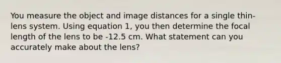 You measure the object and image distances for a single thin-lens system. Using equation 1, you then determine the focal length of the lens to be -12.5 cm. What statement can you accurately make about the lens?