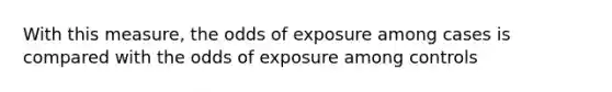 With this measure, the odds of exposure among cases is compared with the odds of exposure among controls