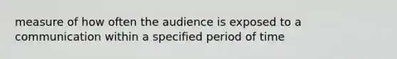 measure of how often the audience is exposed to a communication within a specified period of time