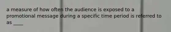 a measure of how often the audience is exposed to a promotional message during a specific time period is referred to as ____