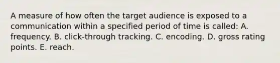 A measure of how often the target audience is exposed to a communication within a specified period of time is called: A. frequency. B. click-through tracking. C. encoding. D. gross rating points. E. reach.