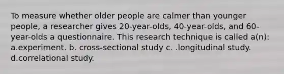 To measure whether older people are calmer than younger people, a researcher gives 20-year-olds, 40-year-olds, and 60-year-olds a questionnaire. This research technique is called a(n): a.experiment. b. cross-sectional study c. .longitudinal study. d.correlational study.