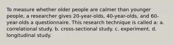 To measure whether older people are calmer than younger people, a researcher gives 20-year-olds, 40-year-olds, and 60-year-olds a questionnaire. This research technique is called a: a. correlational study. b. cross-sectional study. c. experiment. d. longitudinal study.