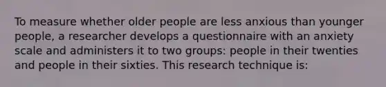 To measure whether older people are less anxious than younger people, a researcher develops a questionnaire with an anxiety scale and administers it to two groups: people in their twenties and people in their sixties. This research technique is: